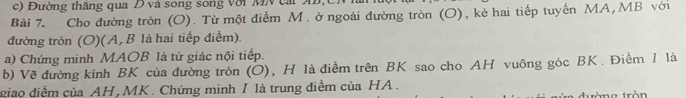 Đường thăng qua D và song sông với MN cát AB, 
Bài 7. Cho đường tròn (O). Từ một điểm M. ở ngoài đường tròn (O), kẻ hai tiếp tuyến MA, MB với 
đường tròn (O)(A, B là hai tiếp điểm). 
a) Chứng minh MAOB là tứ giác nội tiếp. 
b) Vẽ đường kính BK của đường tròn (O), H là điểm trên BK sao cho AH vuông góc BK. Điềm I là 
giao điểm của AH, MK. Chứng minh I là trung điềm của HA. 
xng tròn