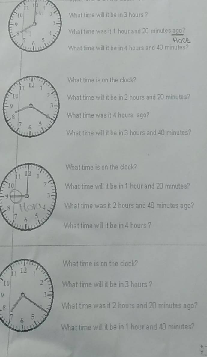 What time will it be in 3 hours ? 
What time was it 1 hour and 20 minutes ago? 
What time will it be in 4 hours and 40 minutes? 
What time is on the clock? 
What time will it be in 2 hours and 20 minutes? 
What time was it 4 hours ago? 
What time will it be in 3 hours and 40 minutes? 
What time is on the clock? 
What time will it be in 1 hour and 20 minutes? 
What time was it 2 hours and 40 minutes ago? 
What time will it be in 4 hours ? 
What time is on the clock?
11 12 1 
2' What time will it be in 3 hours?
9
3
8 
What time was it 2 hours and 20 minutes ago? 
6 5
What time will it be in 1 hour and 40 minutes?