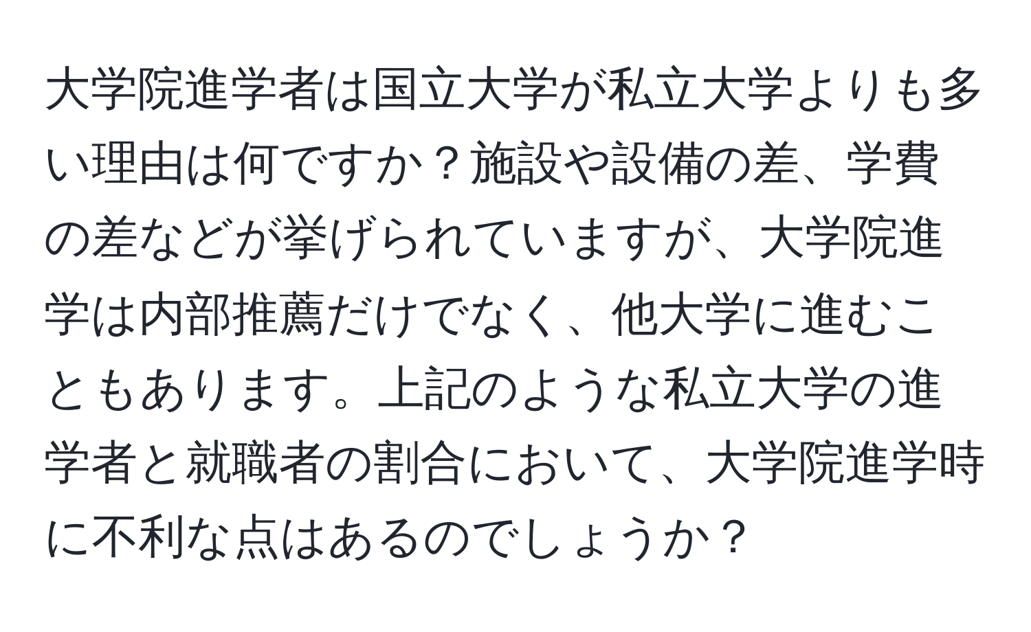 大学院進学者は国立大学が私立大学よりも多い理由は何ですか？施設や設備の差、学費の差などが挙げられていますが、大学院進学は内部推薦だけでなく、他大学に進むこともあります。上記のような私立大学の進学者と就職者の割合において、大学院進学時に不利な点はあるのでしょうか？