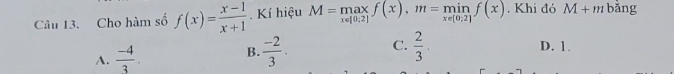 Cho hàm số f(x)= (x-1)/x+1  Kí hiệu M=max_x∈ [0;2]f(x), m=min_x∈ [0;2]f(x). Khi đó M+m bǎng
A.  (-4)/3 . B.  (-2)/3 . C.  2/3 .
D. 1.