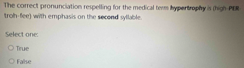 The correct pronunciation respelling for the medical term hypertrophy is (high-PER
troh-fee) with emphasis on the second syllable.
Select one:
True
False