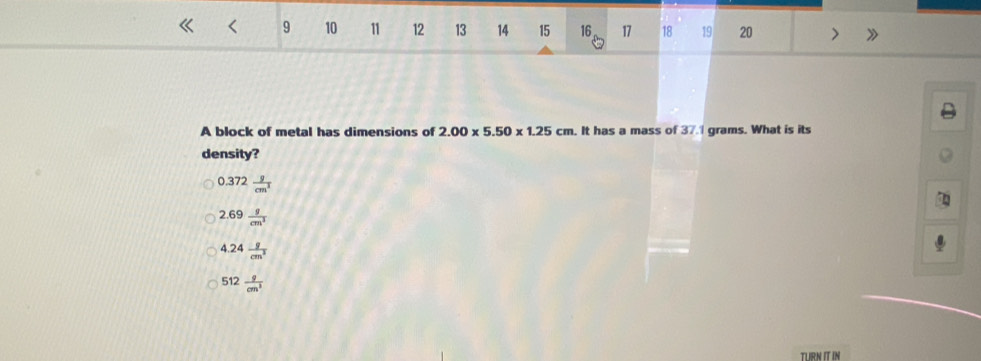 9 10 11 12 13 14 15 16 17 18 19 20 >
A block of metal has dimensions of 2.00* 5.50* 1.25cm. It has a mass of 37.1 grams. What is its
density?
0.372 g/cm^3 
2.69 g/cm^3 
4.24 g/cm^3 
512 9/cm^3 
TLIRNITIN