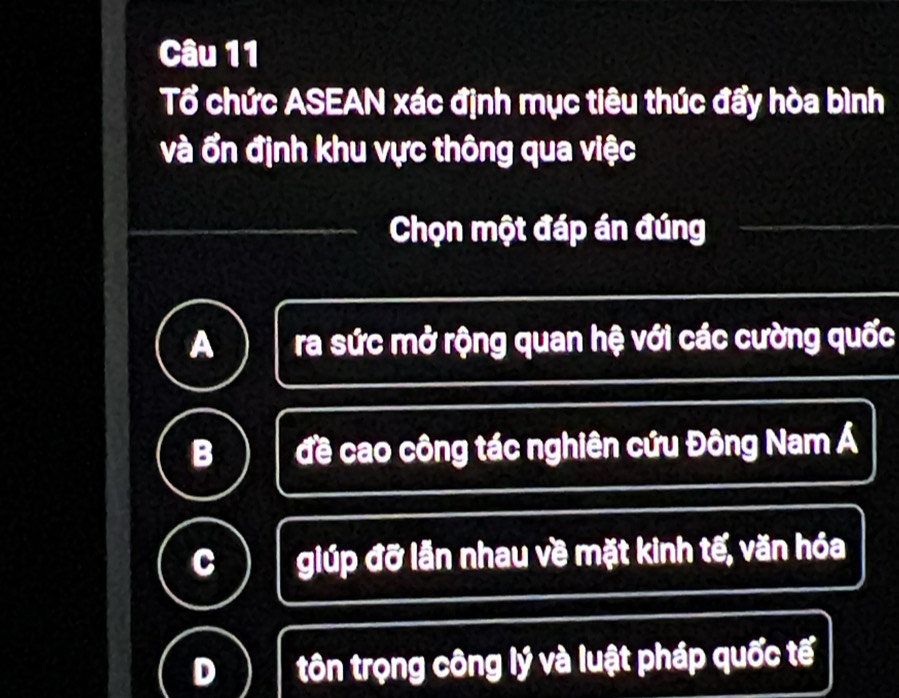 Tổ chức ASEAN xác định mục tiêu thúc đẩy hòa bình
và ổn định khu vực thông qua việc
Chọn một đáp án đúng
a ra sức mở rộng quan hệ với các cường quốc
B đề cao công tác nghiên cứu Đông Nam Á
giúp đỡ lẫn nhau về mặt kinh tế, văn hóa
tôn trọng công lý và luật pháp quốc tế