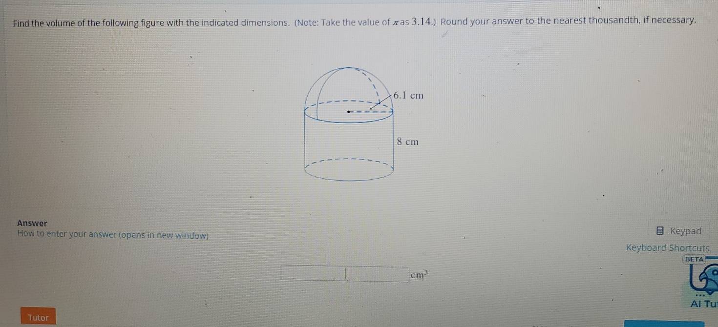 Find the volume of the following figure with the indicated dimensions. (Note: Take the value of πas 3.14.) Round your answer to the nearest thousandth, if necessary. 
Answer 
How to enter your answer (opens in new window) Keypad 
Keyboard Shortcuts 
BETA 
Al Tu 
Tutor