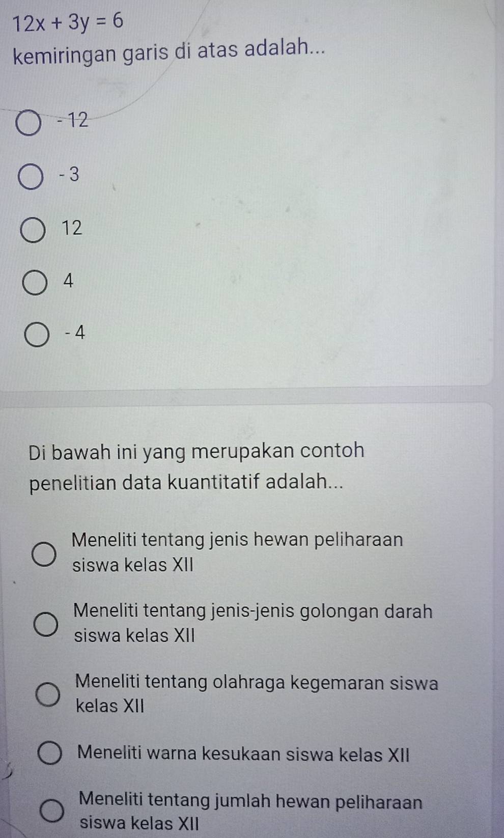 12x+3y=6
kemiringan garis di atas adalah...
- 12
- 3
12
4
- 4
Di bawah ini yang merupakan contoh
penelitian data kuantitatif adalah...
Meneliti tentang jenis hewan peliharaan
siswa kelas XII
Meneliti tentang jenis-jenis golongan darah
siswa kelas XII
Meneliti tentang olahraga kegemaran siswa
kelas XII
Meneliti warna kesukaan siswa kelas XII
Meneliti tentang jumlah hewan peliharaan
siswa kelas XII