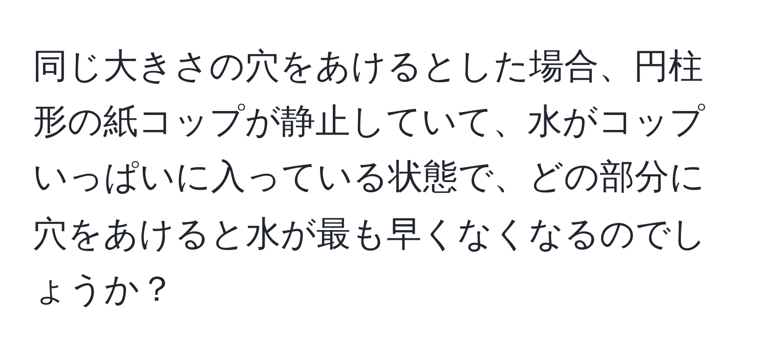 同じ大きさの穴をあけるとした場合、円柱形の紙コップが静止していて、水がコップいっぱいに入っている状態で、どの部分に穴をあけると水が最も早くなくなるのでしょうか？