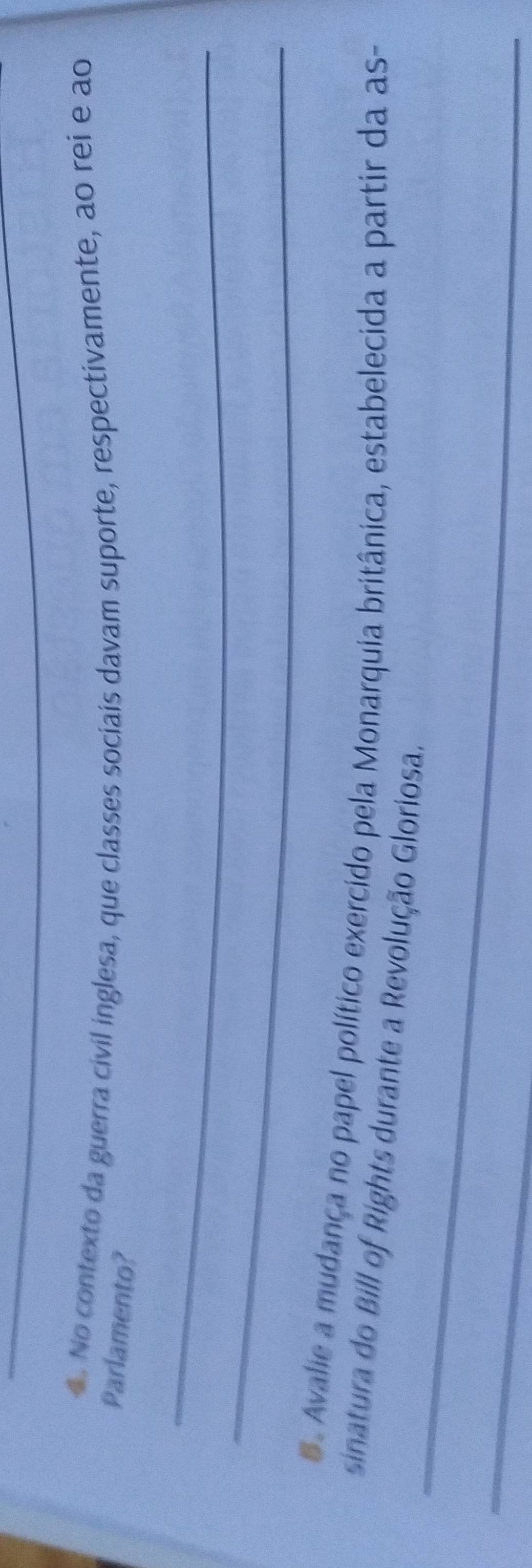 No contexto da guerra civil inglesa, que classes sociais davam suporte, respectivamente, ao rei e ao 
Parlamento? 
_ 
_ 
S. Avalie a mudança no papel político exercido pela Monarquia britânica, estabelecida a partir da as- 
_ 
sinatura do Bill of Rights durante a Revolução Gloriosa. 
_