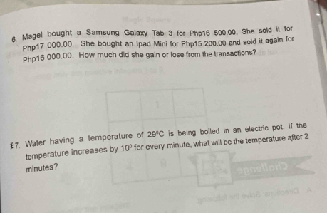 Magel bought a Samsung Galaxy Tab 3 for Php16 500.00. She sold it for
Php17 000.00. She bought an Ipad Mini for Php15 200.00 and sold it again for
Php16 000.00. How much did she gain or lose from the transactions? 
€7. Water having a temperature of 29°C is being boiled in an electric pot. If the 
temperature increases by 10° for every minute, what will be the temperature after 2
minutes?