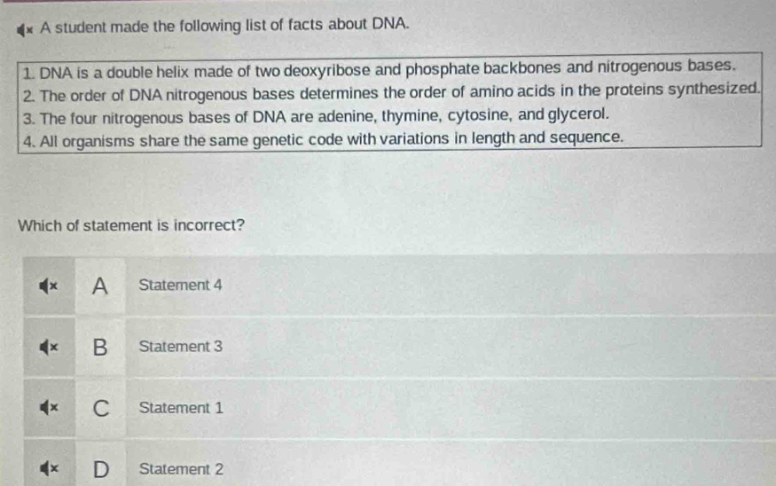 A student made the following list of facts about DNA.
1. DNA is a double helix made of two deoxyribose and phosphate backbones and nitrogenous bases.
2. The order of DNA nitrogenous bases determines the order of amino acids in the proteins synthesized.
3. The four nitrogenous bases of DNA are adenine, thymine, cytosine, and glycerol.
4. All organisms share the same genetic code with variations in length and sequence.
Which of statement is incorrect?
x A Statement 4
B Statement 3
C Statement 1
Statement 2