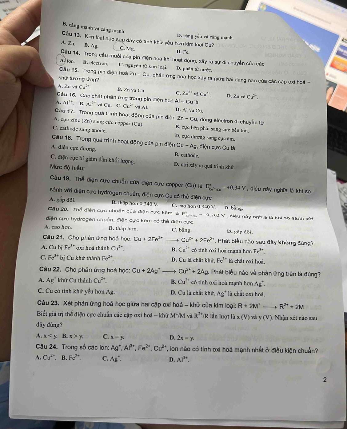 B. càng mạnh và càng mạnh.
D. càng yếu và cảng mạnh.
Câu 13. Kim loại nào sau đây có tính khử yếu hơn kim loại Cu?
A. Zn. B. Ag. C. Mg. D. Fe.
te
Câu 14. Trong cầu muối của pin điện hoá khi hoạt động, xảy ra sự di chuyển của các
A. ion. B. electron. C. nguyên tử kim loại. D. phân tử nước.
t
Câu 15. Trong pin điện hoá Zn-Cu 1, phản ứng hoá học xảy ra giữa hai dạng nào của các cặp oxi hoá -
khử tương ứng?
A. Zn và Cu^(2+). B. Zn và Cu. C. Zn^(2+)vaCu^(2+). D. Z_n và Cu^(2+).
Câu 16. Các chất phản ứng trong pin điện hoá AI-C u là
A. Al^(3+). B. Al^3 * và Cu. C. Cu^(2+) và Al. D. AI và Cu.
Câu 17. Trong quá trình hoạt động của pin điện Zn-Cu , dòng electron di chuyễn từ
A. cực zinc (Zn) sang cực copper (Cu). B. cực bên phải sang cực bên trái.
C. cathode sang anode. D. cực dương sang cực âm.
Câu 18. Trong quá trình hoạt động của pin điện Cu-Ag , điện cực Cu là
A. điện cực dương. B. cathode.
C. điện cực bị giảm dần khối lượng. D. nơi xảy ra quá trình khử.
Mức độ hiều:
Câu 19. Thể điện cực chuẩn của điện cực copper (Cu) là E_Cu^(2+)/Cu^circ =+0,34V , điều này nghĩa là khi so
sánh với điện cực hydrogen chuẩn, điện cực Cu có thế điện cực
A. gấp đôi. B. thấp hơn 0 340V C. cao hơn 0,340V. D. bằng.
Câu 20. Thế điện cực chuẩn của điện cực kẽm là E_Zn^(2+)/Zn^circ =-0,762V , điều này nghĩa là khi so sánh với
điện cực hydrogen chuẩn, điện cực kẽm có thế điện cực
A. cao hơn. B. thắp hơn. C. bằng. D. gắp đôi.
Câu 21. Cho phản ứng hoá học: Cu+2Fe^(3+) _ Cu^(2+)+2Fe^(2+) *. Phát biểu nào sau đây không đúng?
A. Cu bị Fe³* oxi hoá thành Cu^(2+). Cu^(2+) có tính oxi hoá mạnh hơn Fe^(3+).
B.
C. Fe^(3+) *  bị Cu khử thành Fe²*. D. Cu là chất khử, Fe^(3+) là chất oxi hoá.
Câu 22. Cho phản ứng hoá học: Cu+2Ag^+ _→ Cu^(2+)+2Ag. Phát biểu nào về phản ứng trên là đúng?
A. Ag* khử Cu thành Cu^(2+). B. Cu^(2+) có tính oxi hoá mạnh hơn Ag^+.
C. Cu có tính khử yếu hơn Ag. D. Cu là chất khử, Ag^+ * là chất oxi hoá.
Câu 23. Xét phản ứng hoá học giữa hai cặp oxi hoá - khử của kim loại: R+2M^+ to R^(2+)+2M
Biết giá trị thể điện cực chuẩn các cặp oxi hoá - khử M*/M và R^(2+)/R lần lượt là x(V) và y(V) ). Nhận xét nào sau
đây đúng?
A. x B. x>y. C. x=y. D. 2x=y.
Câu 24. Trong số các ion: Ag^+,Al^(3+),Fe^(2+),Cu^(2+) T, ion nào có tính oxi hoá mạnh nhất ở điều kiện chuẩn?
A. Cu^(2+).B .Fe^(2+). C. Ag^+. D. Al^(3+).
2