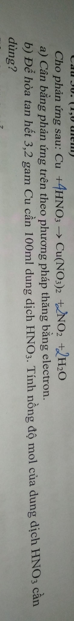 Cho phản ứng sau: Cu +4HNO_3to Cu(NO_3)_2+2NO_2+2H_2O
a) Cân bằng phản ứng trên theo phương pháp thăng bằng electron. 
b) Để hòa tan hết 3,2 gam Cu cần 100ml dung dịch HNO_3. Tính nồng độ mol của dung dịch HNO_3 cần 
dùng?
