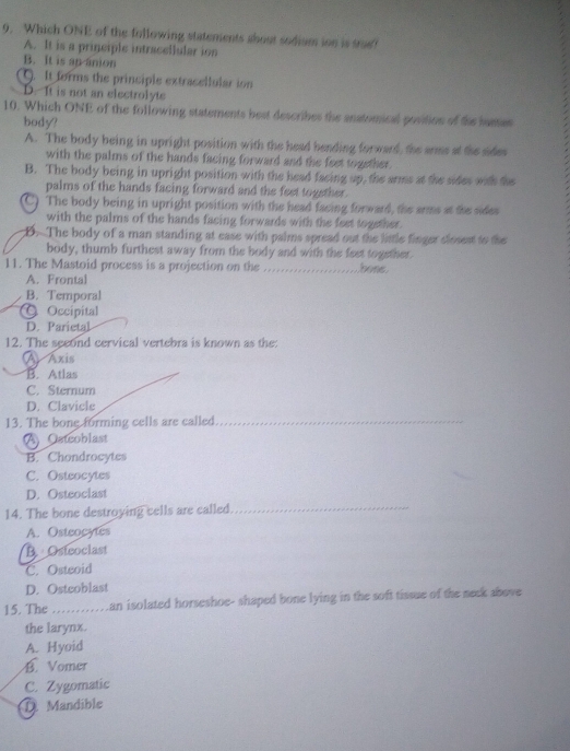 Which ONE of the following statements about sodium ion is srue?
A. It is a principle intracellular ion
B. It is an anion. It forms the principle extracellular ion
D. It is not an electrolyte
10. Which ONE of the following statements best describes the anstomical position of the sustes
body?
A. The body being in upright position with the head bending forward, the arms at the sides
with the palms of the hands facing forward and the feet together.
B. The body being in upright position with the head facing up, the arms at the sides with the
palms of the hands facing forward and the feet together.
C) The body being in upright position with the head facing forward, the arms at the sides
with the palms of the hands facing forwards with the fest together.
B. The body of a man standing at ease with palms spread out the little finger closest to the
body, thumb furthest away from the body and with the feet together.
11. The Mastoid process is a projection on the bons.
A. Frontal
B. Temporal
C Occipital
D. Parietal
12. The seeond cervical vertebra is known as the:
A Axis
B. Atlas
C. Sternum
D. Clavicle
13. The bone forming cells are called_
A Osteoblast
B. Chondrocytes
C. Osteocytes
D. Osteoclast
14. The bone destroying cells are called_
A. Osteocytes
B. Osteoclast
C. Osteoid
D. Osteoblast
15. The e ...........an isolated horseshoe- shaped bone lying in the soft tissue of the neek above
the larynx.
A. Hyoid
B. Vomer
C. Zygomatic
① Mandible