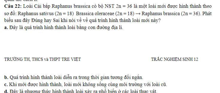 Loài Cải bắp Raphanus brassica có bộ NST 2n=36 là một loài mới được hình thành theo
sơ đồ: Raphanus sativus (2n=18) Brassica oleraceae (2n=18)to R_2 Raphanus brassica (2n=36). Phát
biểu sau đây Đúng hay Sai khi nói về về quá trình hình thành loài mới này?
a. Đây là quá trình hình thành loài bằng con đường địa lí.
TRƯỞNG TH, THCS và THPT TRE VIỆT TRÁC NGHIỆM SINH 12
b. Quá trình hình thành loài điễn ra trong thời gian tương đổi ngắn.
c. Khi mới được hình thành, loài mới không sống cùng môi trường với loài cũ.
d. Đây là phương thức hình thành loài xảy ra phổ biển ở các loài thực vật