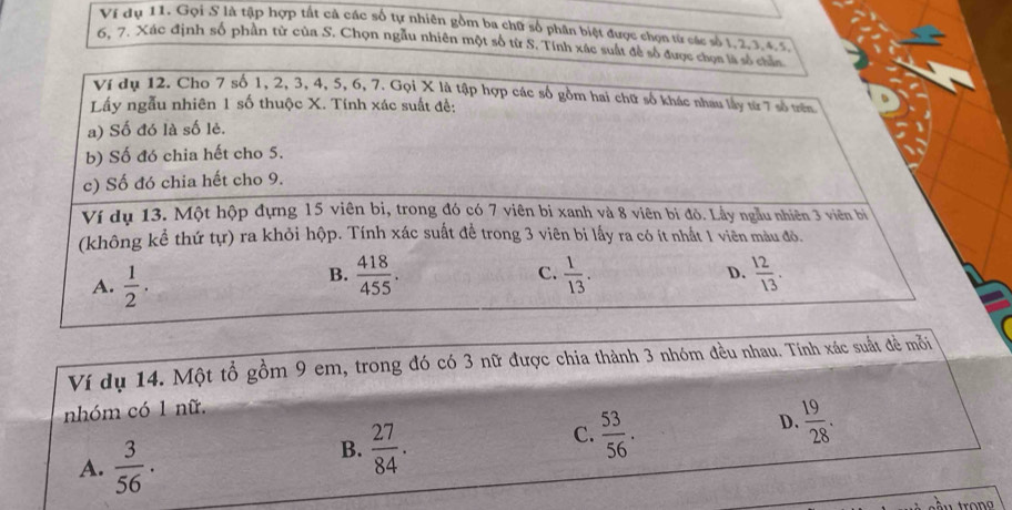 Vị dụ 11. Gọi S là tập hợp tất cả các số tự nhiên gồm ba chữ số phân biệt được chọn từ các số 1, 2, 3, 4, 5.
6. 7. Xác định số phần tử của S. Chọn ngẫu nhiên một số từ S. Tính xác suất để số được chọn là số chân
Ví dụ 12. Cho 7 số 1, 2, 3, 4, 5, 6, 7. Gọi X là tập hợp các số gồm hai chữ số khác nhau lấy từ 7 số trên
Lấy ngẫu nhiên 1 số thuộc X. Tính xác suất đề:
a) Số đó là số lẻ.
b) Số đó chia hết cho 5.
c) Số đó chia hết cho 9.
Ví dụ 13. Một hộp đựng 15 viên bị, trong đó có 7 viên bi xanh và 8 viên bi đỏ. Lầy ngẫu nhiên 3 viên bì
(không kể thứ tự) ra khỏi hộp. Tính xác suất để trong 3 viên bi lấy ra có ít nhất 1 viên màu đỏ.
A.  1/2 .
B.  418/455 .  1/13 .  12/13 . 
C.
D.
Ví dụ 14. Một tổ gồm 9 em, trong đó có 3 nữ được chia thành 3 nhóm đều nhau. Tính xác suất đề mỗi
nhóm có 1 nữ.
C.  53/56 .
D.  19/28 . 
A.  3/56 ·
B.  27/84 .