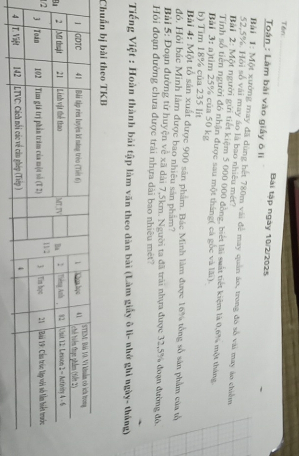 Tên 
Bài tập ngày 10/2/2025 
Toán : Làm bài vào giấy ô li 
Bải 1: Một xưởng may đã dùng hết 780m vài để may quản áo, trong đó số vài may áo chiếm
52,5%. Hỏi số vải may áo là bao nhiêu mét? 
Bải 2: Một người gửi tiết kiệm 5 000 000 đồng, biết lãi suất tiết kiệm là 0,6% một tháng. 
Tính số tiên người đó nhận được sau một tháng( cả gốc và lãi). 
Bải 3: a)tìm 25% của 50 kg
b) Tim 18% của 235 lít 
Bài 4: Một tổ sản xuất được 900 sản phẩm. Bác Minh làm được 16% tổng số sản phẩm của tổ 
đó. Hỏi bác Minh làm được bao nhiêu sản phẩm? 
Bài 5: Đoạn đường từ huyện về xã dài 7,5km. Người ta đã trải nhựa được 32,5% đoạn đường đó, 
Hỏi đoạn đường chưa được trải nhựa dài bao nhiêu mét? 
Tiếng Việt : Hoàn thành bài tập làm văn theo dàn bài (Làm giấy ô li- nhớ ghi ngày- tháng) 
Chuẩn bị bài theo TKB 
B 
1/