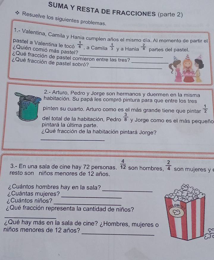 SUMA Y RESTA DE FRACCIONES (parte 2) 
Resuelve los siguientes problemas. 
1.- Valentina, Camila y Hania cumplen años el mismo día. Al momento de partir el 
pastel a Valentina le tocó  1/6  , a Camila  1/3  y a Hania  2/6  partes del pastel. 
¿Quién comió más pastel? 
¿Qué fracción de pastel comieron entre las tres? 
_ 
¿Qué fracción de pastel sobró? 
_ 
2.- Arturo, Pedro y Jorge son hermanos y duermen en la misma 
habitación. Su papá les compró pintura para que entre los tres 
pinten su cuarto. Arturo como es el más grande tiene que pintar  1/2 
del total de la habitación, Pedro  3/8  y Jorge como es el más pequeño 
pintará la última parte. 
¿Qué fracción de la habitación pintará Jorge? 
_ 
3.- En una sala de cine hay 72 personas.  4/12  son hombres,  2/4  son mujeres y 
resto son niños menores de 12 años. 
¿Cuántos hombres hay en la sala? 
¿Cuántas mujeres? 
_ 
_ 
¿Cuántos niños? 
_ 
¿ Qué fracción representa la cantidad de niños? 
_ 
¿Qué hay más en la sala de cine? ¿Hombres, mujeres o 
_ 
niños menores de 12 años?