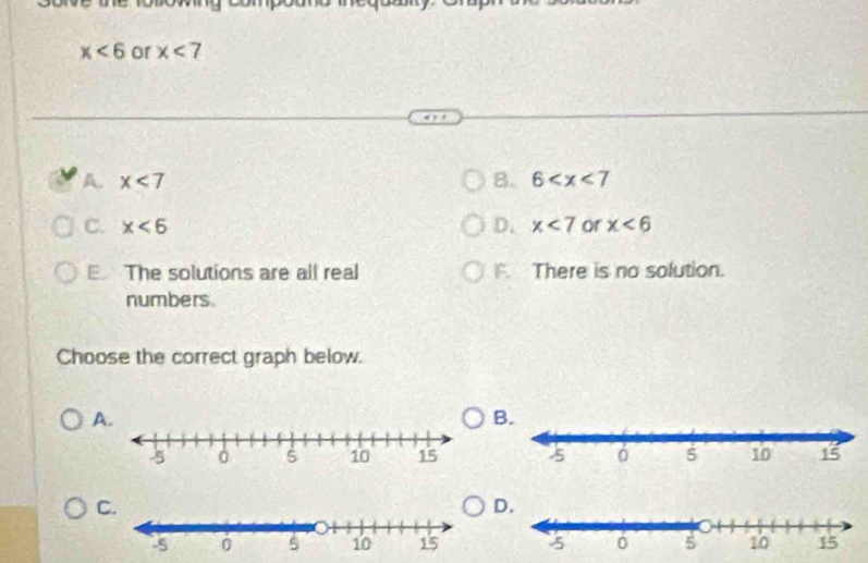 x<6</tex> or x<7</tex>
A. x<7</tex> B. 6
C. x<6</tex> D. x<7</tex> or x<6</tex>
E The solutions are all real F There is no solution.
numbers.
Choose the correct graph below.
A
B.

D.