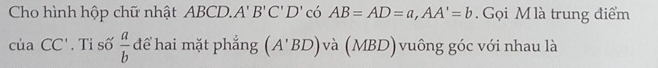 Cho hình hộp chữ nhật ABCD.. A'B'C'D' có AB=AD=a, AA'=b. Gọi M là trung điểm 
của CC'. Tỉ số  a/b  để hai mặt phẳng (A'BD) và (MBD) vuông góc với nhau là