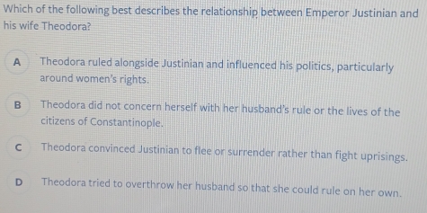 Which of the following best describes the relationship between Emperor Justinian and
his wife Theodora?
A Theodora ruled alongside Justinian and influenced his politics, particularly
around women's rights.
B Theodora did not concern herself with her husband’s rule or the lives of the
citizens of Constantinople.
c Theodora convinced Justinian to flee or surrender rather than fight uprisings.
D Theodora tried to overthrow her husband so that she could rule on her own.