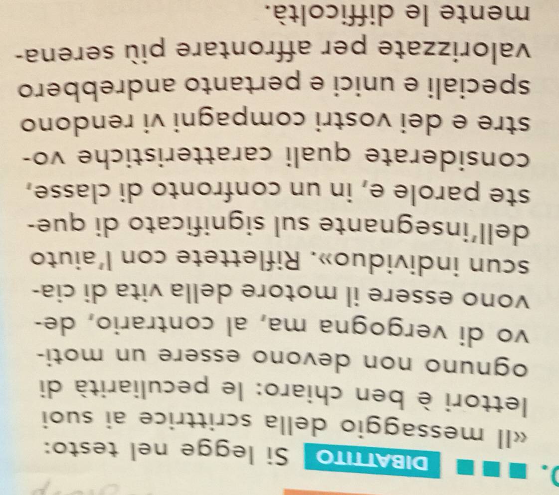IBATTITO Si legge nel testo: 
«Il messaggio della scrittrice ai suoi 
lettori è ben chiaro: le peculiarità di 
ognuno non devono essere un moti- 
vo di vergogna ma, al contrario, de- 
vono essere il motore della vita di cia- 
scun individuo». Riflettete con l'aiuto 
dell’insegnante sul significato di que- 
ste parole e, in un confronto di classe, 
considerate quali caratteristiche vo- 
stre e dei vostri compagni vi rendono 
speciali e unici e pertanto andrebbero 
valorizzate per affrontare più serena- 
mente le difficoltà.