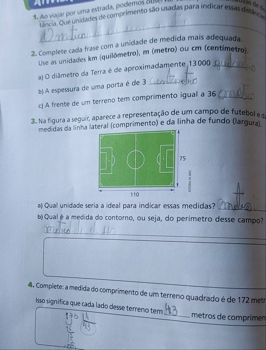 A T 
1 Ao viajar por uma estrada, podemos o b se 
_ 
tância. Que unidades de comprimento são usadas para indicar essas distância 
2. Complete cada frase com a unidade de medida mais adequada. 
Use as unidades km (quilômetro), m (metro) ou cm (centímetro). 
a) O diâmetro da Terra é de aproximadamente 13000 _ 
b) A espessura de uma porta é de 3 _ 
c) A frente de um terreno tem comprimento igual a 36 _ 
3. Na figura a seguir, aparece a representação de um campo de futebol e da 
medidas da linhateral (comprimento) e da linha de fundo (largura). 
a) Qual unidade seria a ideal para indicar essas medidas? 
_ 
b) Qual é a medida do contorno, ou seja, do perímetro desse campo? 
_ 
4. Complete: a medida do comprimento de um terreno quadrado é de 172 metr 
Isso significa que cada lado desse terreno tem _metros de comprimen