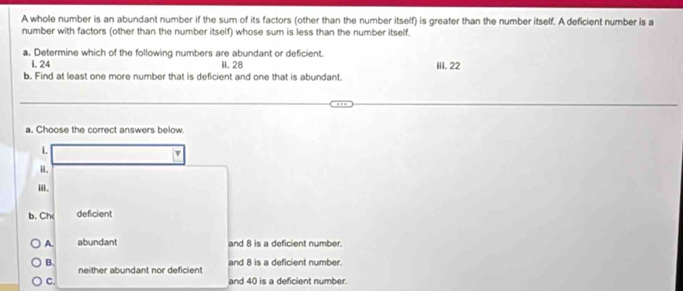 A whole number is an abundant number if the sum of its factors (other than the number itself) is greater than the number itself. A deficient number is a
number with factors (other than the number itself) whose sum is less than the number itself.
a. Determine which of the following numbers are abundant or deficient.
i. 24 II. 28 iii. 22
b. Find at least one more number that is deficient and one that is abundant.
a. Choose the correct answers below.
1.
v
i.
ii.
b. Ch( deficient
A. abundant and 8 is a deficient number.
B. and 8 is a deficient number.
neither abundant nor deficient
C. and 40 is a deficient number.