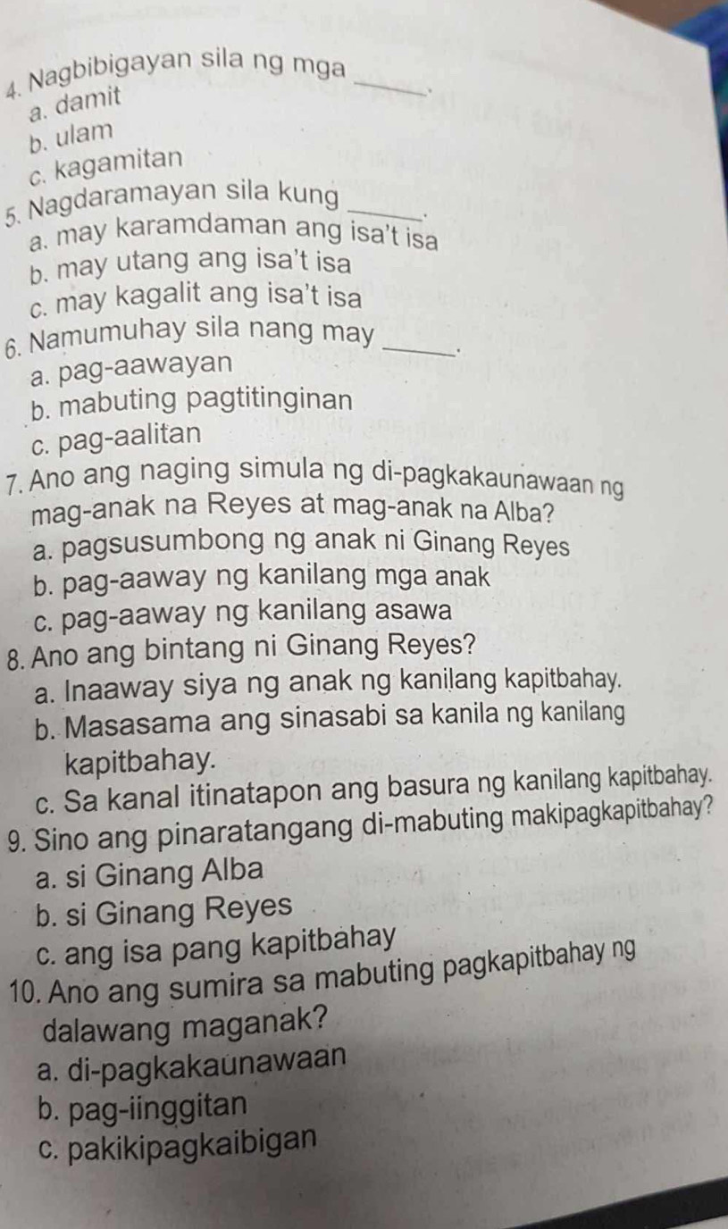 Nagbibigayan sila ng mga_
a. damit
b. ulam
c. kagamitan
5. Nagdaramayan sila kung_
.
a. may karamdaman ang isa't isa
b. may utang ang isa't isa
c. may kagalit ang isa't isa
6. Namumuhay sila nang may_
.
a. pag-aawayan
b. mabuting pagtitinginan
c. pag-aalitan
7. Ano ang naging simula ng di-pagkakaunawaan ng
mag-anak na Reyes at mag-anak na Alba?
a. pagsusumbong ng anak ni Ginang Reyes
b. pag-aaway ng kanilang mga anak
c. pag-aaway ng kanilang asawa
8. Ano ang bintang ni Ginang Reyes?
a. Inaaway siya ng anak ng kanilang kapitbahay.
b. Masasama ang sinasabi sa kanila ng kanilang
kapitbahay.
c. Sa kanal itinatapon ang basura ng kanilang kapitbahay.
9. Sino ang pinaratangang di-mabuting makipagkapitbahay?
a. si Ginang Alba
b. si Ginang Reyes
c. ang isa pang kapitbahay
10. Ano ang sumira sa mabuting pagkapitbahay ng
dalawang maganak?
a. di-pagkakaunawaan
b. pag-iinggitan
c. pakikipagkaibigan