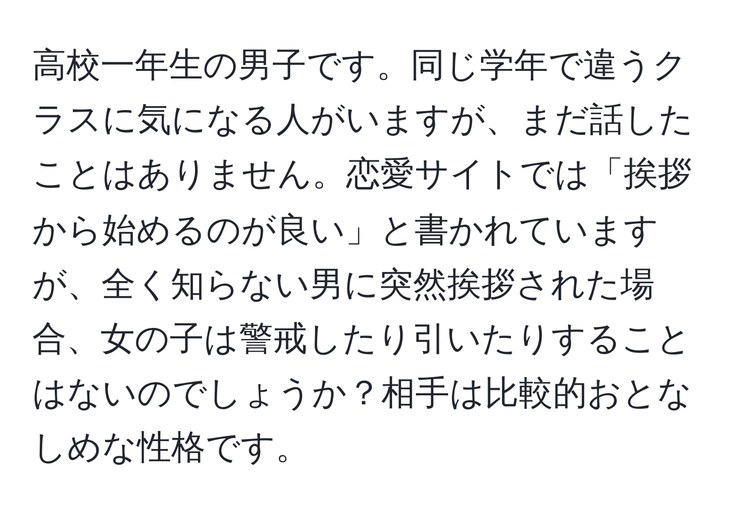 高校一年生の男子です。同じ学年で違うクラスに気になる人がいますが、まだ話したことはありません。恋愛サイトでは「挨拶から始めるのが良い」と書かれていますが、全く知らない男に突然挨拶された場合、女の子は警戒したり引いたりすることはないのでしょうか？相手は比較的おとなしめな性格です。