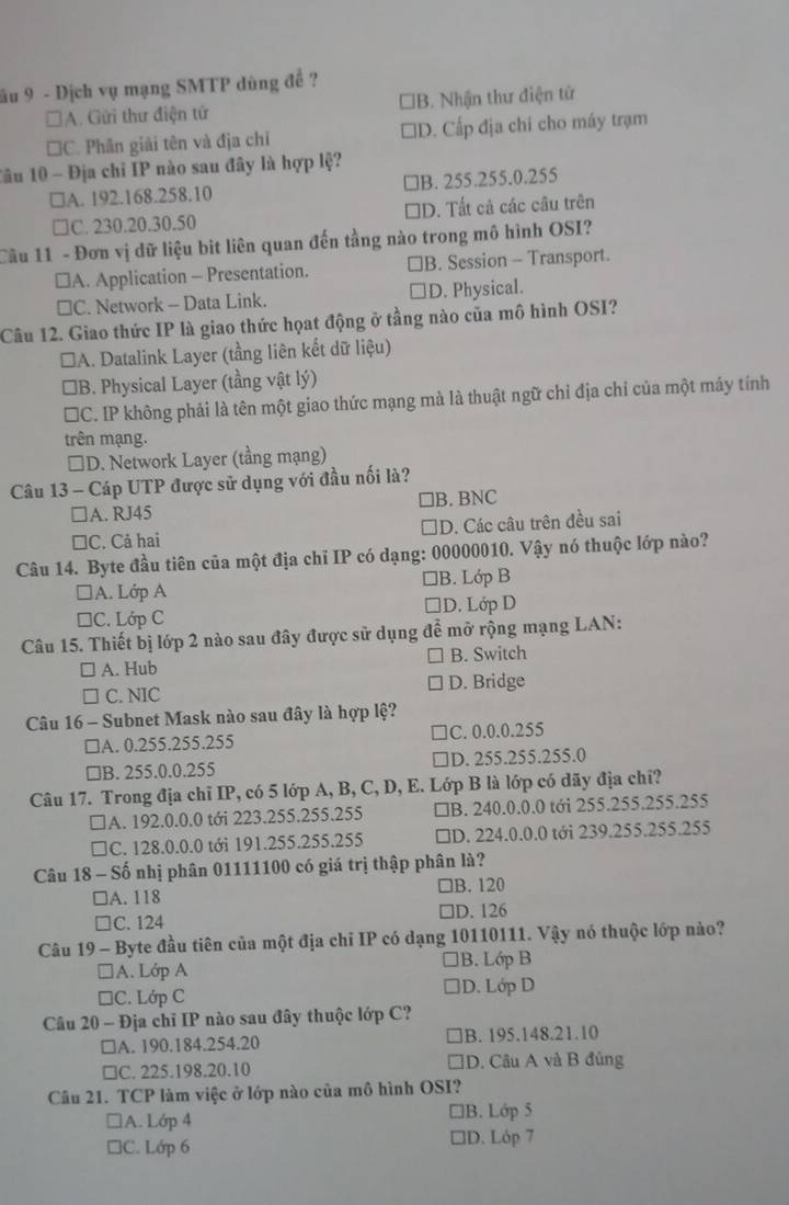 ầu 9 - Dịch vụ mạng SMTP dùng đề ?
□A. Gửi thư điện tử *B. Nhận thư điện tử
□C. Phân giải tên và địa chí □D. Cấp địa chỉ cho máy trạm
Câu 10 - Địa chỉ IP nào sau đây là hợp lệ?
A. 192.168.258.10 a ]B. 255.255.0.255
a C. 230.20.30.50 □D. Tất cả các câu trên
Cầu 11 - Đơn vị dữ liệu bìt liên quan đến tầng nào trong mô hình OSI?
≌A. Application - Presentation. B. Session - Transport.
≌C. Network - Data Link. D. Physical.
Câu 12. Giao thức IP là giao thức họat động ở tầng nào của mô hình OSI?
*A. Datalink Layer (tầng liên kết dữ liệu)
*B. Physical Layer (tầng vật lý)
*C. IP không phải là tên một giao thức mạng mà là thuật ngữ chỉ địa chỉ của một máy tính
trên mạng.
□D. Network Layer (tầng mạng)
Câu 13 - Cáp UTP được sử dụng với đầu nối là?
□A. RJ45 ]B. BNC
□C. Cả hai D. Các câu trên đều sai
Câu 14. Byte đầu tiên của một địa chỉ IP có dạng: 00000010. Vậy nó thuộc lớp nào?
A. Lớp A ]B. Lớp B
□C. Lớp C D. Lớp D
Câu 15. Thiết bị lớp 2 nào sau đây được sử dụng để mở rộng mạng LAN:
A. Hub B. Switch
C. NIC D. Bridge
Câu 16 - Subnet Mask nào sau đây là hợp lệ?
□A. 0.255.255.255 C. 0.0.0.255
□B. 255.0.0.255 D. 255.255.255.0
Câu 17. Trong địa chỉ IP, có 5 lớp A, B, C, D, E. Lớp B là lớp có dãy địa chỉ?
IA. 192.0.0.0 tới 223.255.255.255 □B. 240.0.0.0 tới 255.255.255.255
□C. 128.0.0.0 tới 191.255.255.255 □D. 224.0.0.0 tới 239.255.255.255
Câu 18 - Số nhị phân 01111100 có giá trị thập phân là?
□A. 118 □B. 120
□C. 124 ]D. 126
Câu 19 - Byte đầu tiên của một địa chỉ IP có dạng 10110111. Vậy nó thuộc lớp nào?
A. Lớp A B. Lớp B
□C. Lớp C D. Lớp D
Câu 20 - Địa chỉ IP nào sau đây thuộc lớp C?
□A. 190.184.254.20 B. 195.148.21.10
□C. 225.198.20.10 D. Câu A và B đủng
Câu 21. TCP làm việc ở lớp nào của mô hình OSI?
A. Lớp 4 B. Lớp 5
□C. Lớp 6 D. Lóp 7