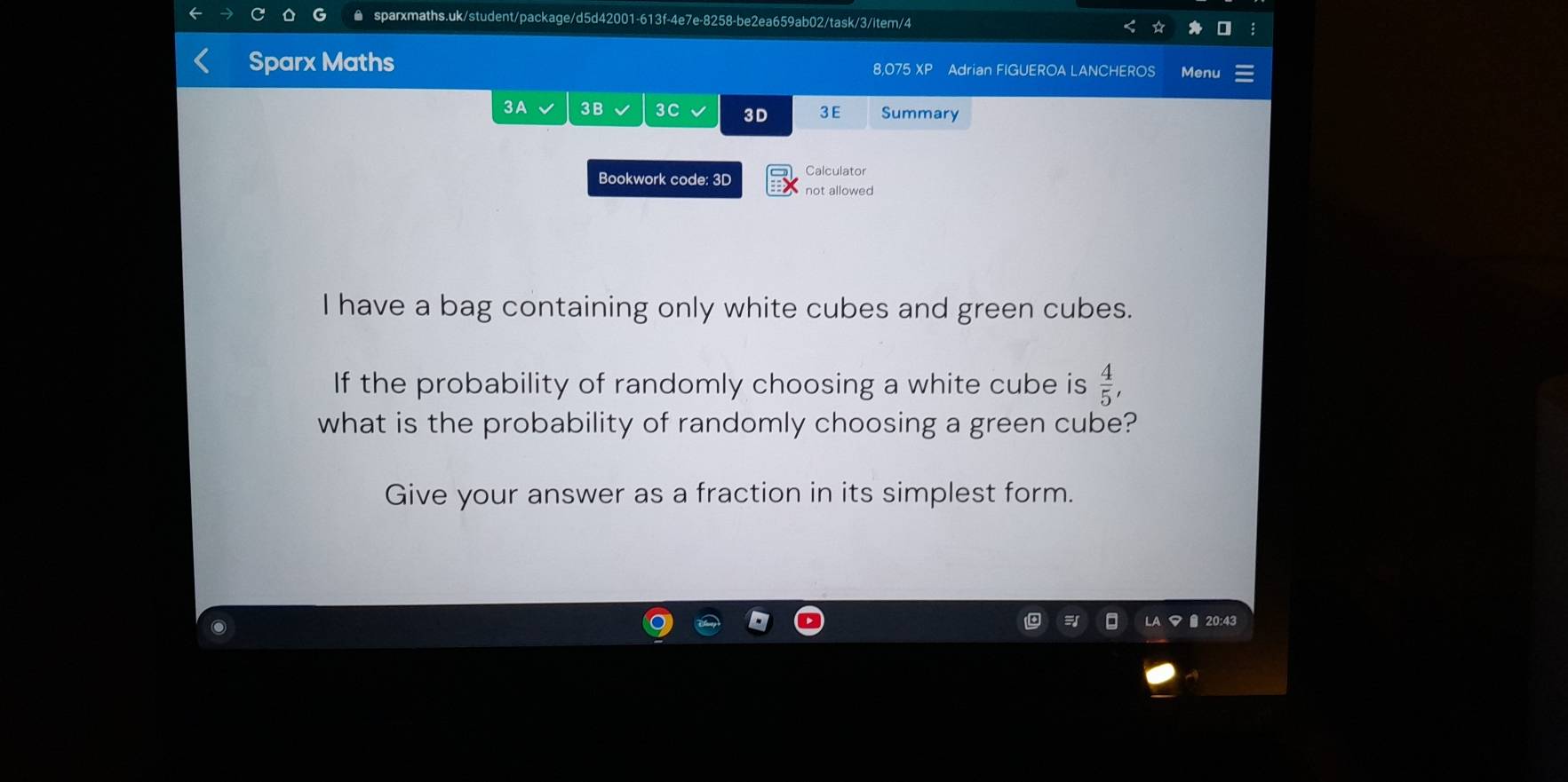 Sparx Maths 8,075 XP Adrian FIGUEROA LANCHEROS Menu 
3A 3B 3C 3D 3E Summary 
Calculator 
Bookwork code: 3D not allowed 
I have a bag containing only white cubes and green cubes. 
If the probability of randomly choosing a white cube is  4/5 , 
what is the probability of randomly choosing a green cube? 
Give your answer as a fraction in its simplest form. 
20:43