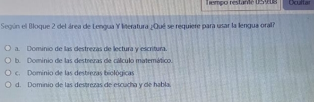 Tempo restante :59:08 Ocultar
Según el Bloque 2 del área de Lengua Y literatura ¿Qué se requiere para usar la lengua oral?
a. Dominio de las destrezas de lectura y escritura.
b. Dominio de las destrezas de cálculo matemático.
c. Dominio de las destrezas biológicas
d. Dominio de las destrezas de escucha y de habla