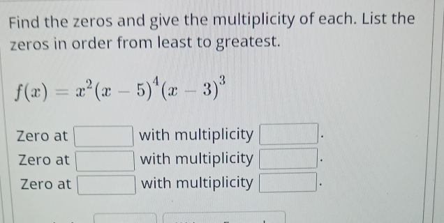 Find the zeros and give the multiplicity of each. List the
zeros in order from least to greatest.
f(x)=x^2(x-5)^4(x-3)^3
Zero at □ with multiplicity □.
Zero at □ with multiplicity □.
Zero at □ with multiplicity □.