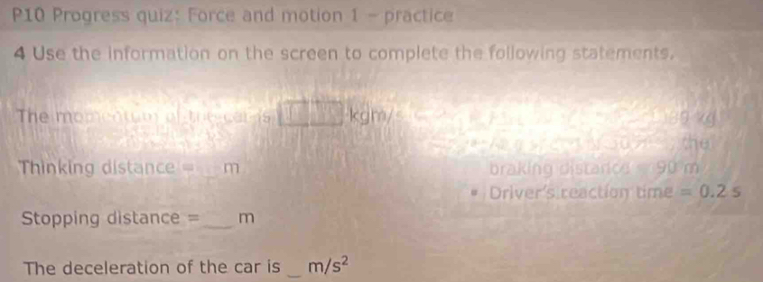 P10 Progress quiz: Force and motion 1 - practice 
4 Use the information on the screen to complete the following statements. 
The momentum of tre cars kg 9 kg
the 
== Thinking distance == _m braking distarcd 90 m
Driver's reaction time =0.2s
Stopping distance =_ m 
The deceleration of the car is _ m/s^2