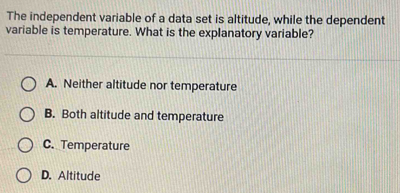 The independent variable of a data set is altitude, while the dependent
variable is temperature. What is the explanatory variable?
A. Neither altitude nor temperature
B. Both altitude and temperature
C. Temperature
D. Altitude