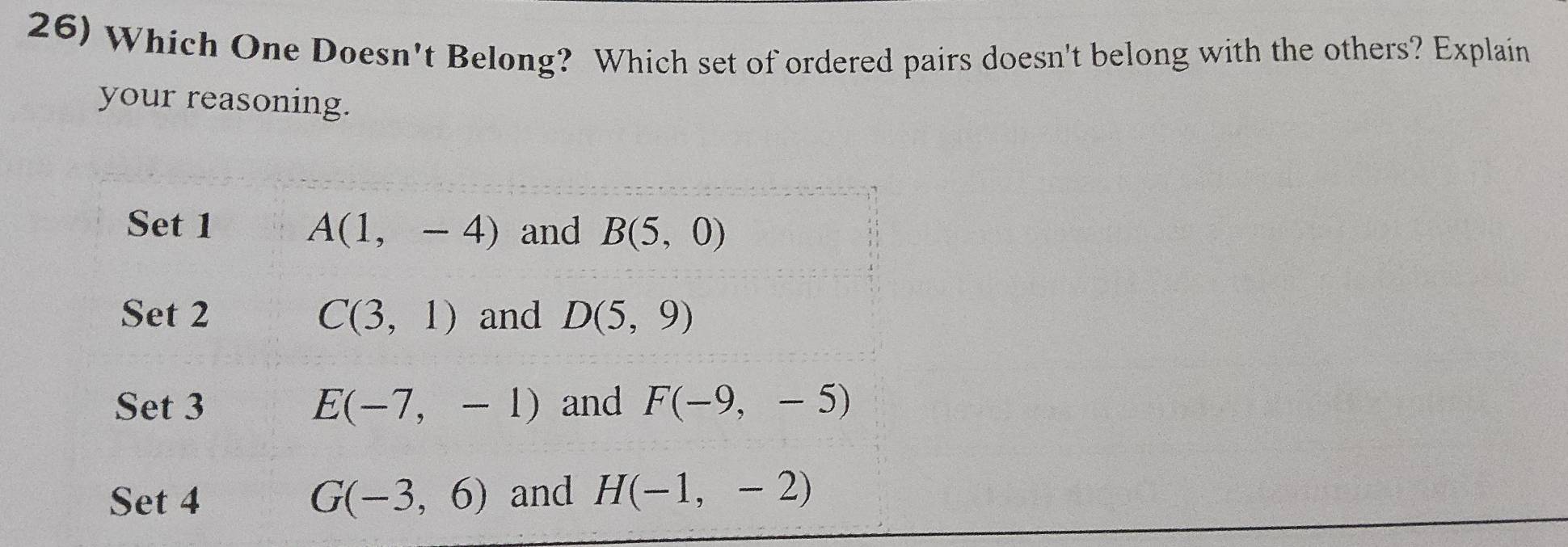 Which One Doesn't Belong? Which set of ordered pairs doesn't belong with the others? Explain
your reasoning.
Set 1 A(1,-4) and B(5,0)
Set 2 C(3,1) and D(5,9)
Set 3 E(-7,-1) and F(-9,-5)
Set 4 G(-3,6) and H(-1,-2)