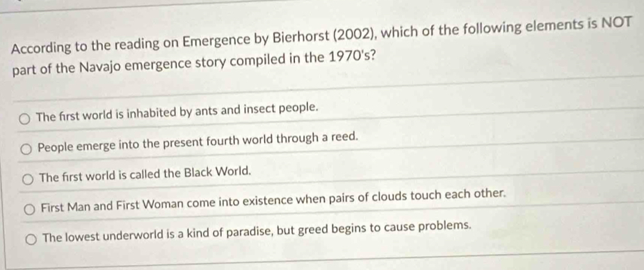 According to the reading on Emergence by Bierhorst (2002), which of the following elements is NOT
part of the Navajo emergence story compiled in the 1970's?
The first world is inhabited by ants and insect people.
People emerge into the present fourth world through a reed.
The first world is called the Black World.
First Man and First Woman come into existence when pairs of clouds touch each other.
The lowest underworld is a kind of paradise, but greed begins to cause problems.