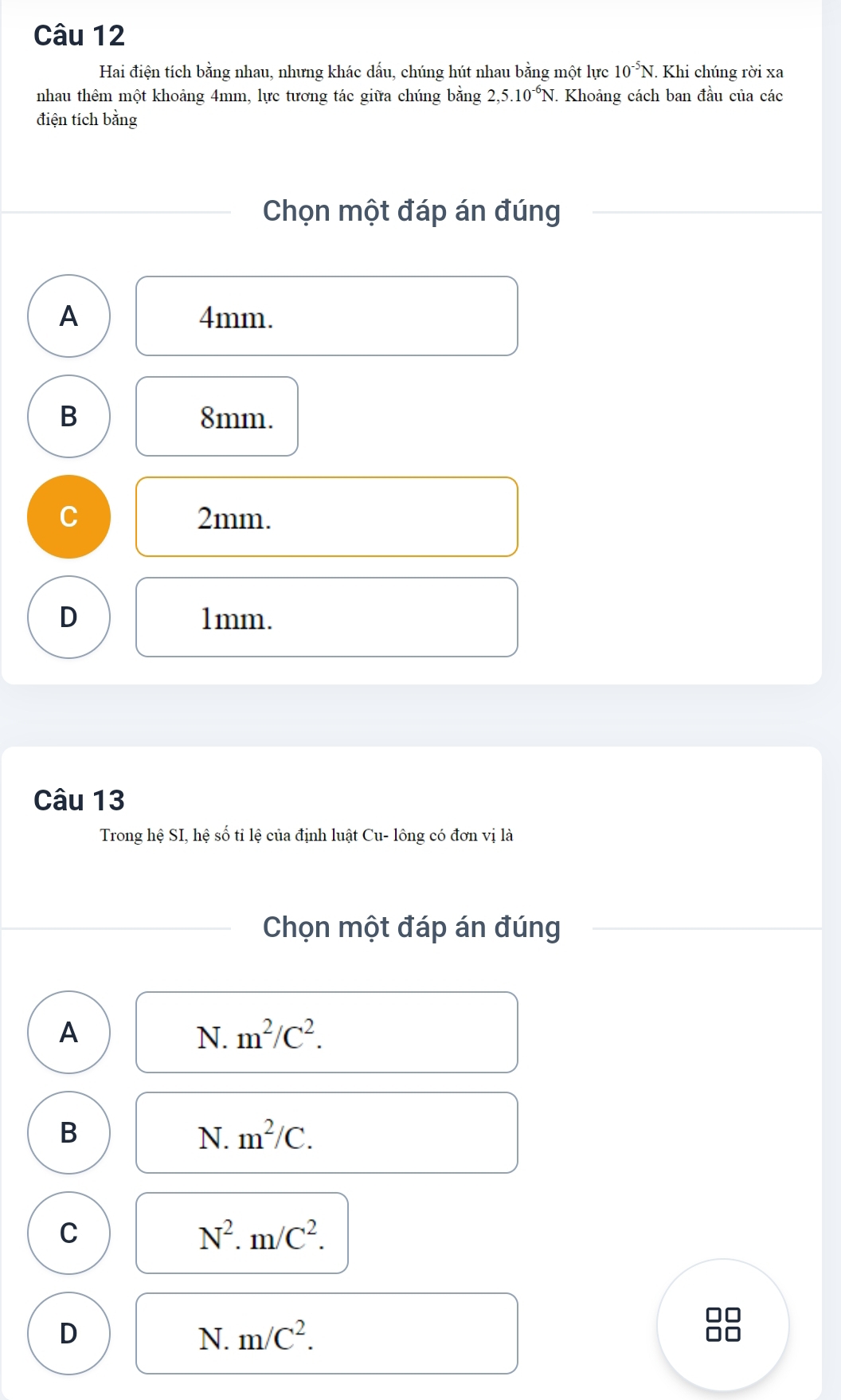 Hai điện tích bằng nhau, nhưng khác dấu, chúng hút nhau bằng một lực 10^(-5)N. . Khi chúng rời xa
nhau thêm một khoảng 4mm, lực tương tác giữa chúng bằng 2,5.10^(-6)N Khoảng cách ban đầu của các
điện tích bằng
Chọn một đáp án đúng
A 4mm.
B 8mm.
C 2mm.
D 1mm.
Câu 13
Trong hệ SI, hệ số tỉ lệ của định luật Cu- lông có đơn vị là
Chọn một đáp án đúng
A
N. m^2/C^2.
B
N. m^2/C.
C
N^2. m/C^2.
D
N. m/C^2. 
□□