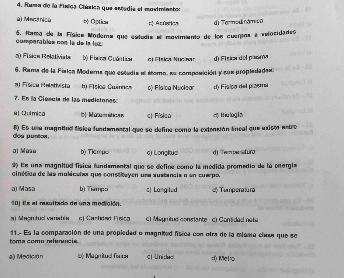 Rama de la Física Clásica que estudia el movimiento:
a) Mecánica b) Óptica c) Acústica d) Termodinámica
5. Rama de la Física Moderna que estudia el movimiento de los cuerpos a velocidades
comparables con la de la luz:
a) Física Relativista b) Física Cuántica c) Física Nuclear d) Física del plasma
6. Rama de la Física Moderna que estudia el átomo, su composición y sus propiedades:
a) Física Relativista b) Física Cuántica c) Física Nuclear d) Física del plasma
7. Es la Ciencia de las mediciones:
a) Química b) Matemáticas c) Física d) Biología
8) Es una magnitud física fundamental que se define como la extensión lineal que existe entre
dos puntos.
a) Masa b) Tiempo c) Longitud d) Temperatura
9) Es una magnitud física fundamental que se define como la medida promedio de la energía
cinética de las moléculas que constituyen una sustancia o un cuerpo.
a) Masa b) Tiempo c) Longitud d) Temperatura
10) Es el resultado de una medición.
a) Magnitud variable c) Cantidad Física c) Magnitud constante c) Cantidad neta
11.- Es la comparación de una propiedad o magnitud física con otra de la misma clase que se
toma como referencia.
a) Medición b) Magnitud física c) Unidad d) Metro