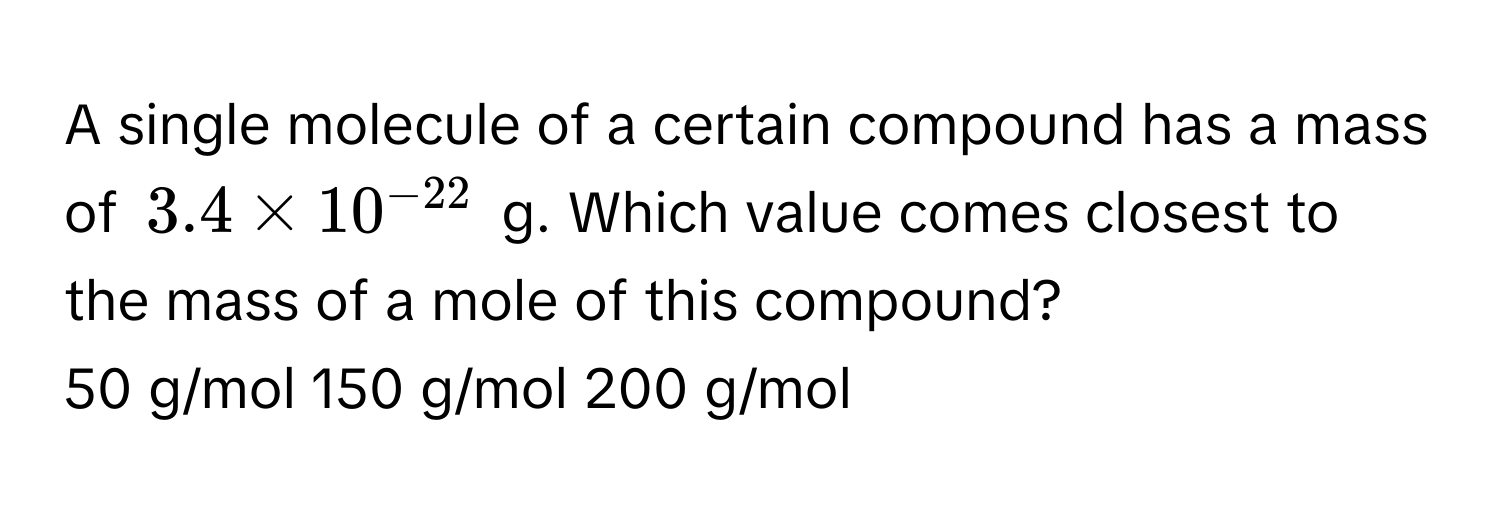 A single molecule of a certain compound has a mass of $3.4 * 10^(-22)$ g. Which value comes closest to the mass of a mole of this compound?

50 g/mol     150 g/mol     200 g/mol