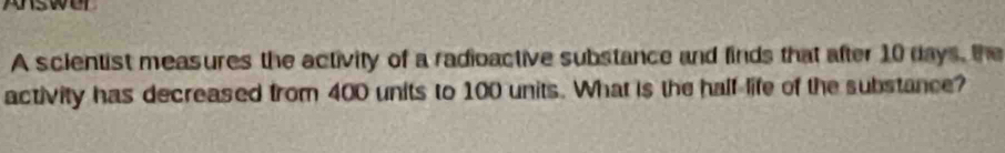 pswer 
A scientist measures the activity of a radioactive substance and finds that after 10 days, the 
activity has decreased from 400 units to 100 units. What is the half life of the substance?