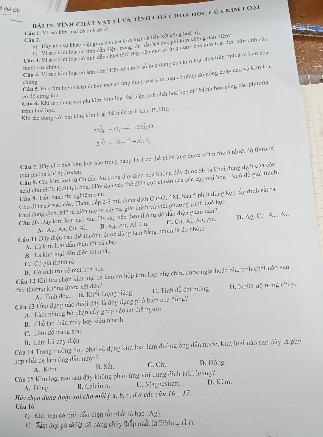 thể cắt
Bài 19: tỉnh chát vật lí và tính chát hoá học của kim loại
Câu 1. Vì sao kim loại có tính dẻo?
Câu 2.
a) Hãy nêu sự khác biệt giữa liên kết kim loại và liên kết cộng hoá trị.
b) Vì sao kim loại có tính dẫn diện, trong khi hầu hết các phi kim không dẫn điện?
Câu 3. Vì sao kim loại có tính dẫn nhiệt tốt? Hãy nêu một số ứng dụng của kim loại dựa trên tính dẫn
Câu 4. Vì sao kim loại có ánh kim? Hãy nêu một số ứng dụng của kim loại dựa trên tính ánh kim của
nhiệt của chúng.
Câu 5. Hãy tìm hiểu và trình bày một số ứng dụng của kim loại có nhiệt độ nóng chảy cao và kim loại
chúng.
Câu 6. Khi tác dụng với phi kim, kim loại thể hiện tính chất hoá học gì? Minh hoạ bằng các phương
có độ cứng lớn.
trình hoá học.
Khi tác dụng với phi kim, kim loại thể hiện tính khử. PTHH:
2Mg+O_2to 2MgO
2Al+3Sxrightarrow t+3Al_2S_3
Câu 7. Hãy cho biết kim loại nào trong bảng 15.1 có thể phản ứng được với nước ở nhiệt độ thường
giải phóng khí hydrogen.
Câu 8. Các kim loại từ Cu đến Au trong dãy điện hoá không đẩy được H_2 ra khỏi dung dịch của các
acid như HCl:H_2SO_4 loãng. Hãy dựa vào thế điện cực chuẩn của các cặp oxi hoá - khử đề giải thích.
Câu 9. Tiến hành thí nghiệm sau:
Cho đinh sắt vào cốc. Thêm tiếp 2-3 mL dung dịch CuSO₄ 1M. Sau 5 phút dùng kẹp lấy đinh sắt ra
khỏi dung dịch. Mô tả hiện tượng xảy ra, giải thích và viết phương trình hoá học.
Câu 10. Dãy kim loại nào sau đây sắp xếp theo thứ tự độ dẫn điện giảm dần?
A. Au, Ag, Cu, Al. B. Ag, Au, Al, Cu. C. Cu, Al, Ag, Au. D. Ag, Cu, Au, Al.
Câu 11 Dây điện cao thế thường được dùng làm bằng nhôm là do nhôm
A. Là kim loại dẫn điện tốt và nhẹ.
B. Là kim loại dẫn điện tốt nhất.
C. Có giá thành rẻ.
D. Có tính trơ về mặt hoá học.
Câu 12 Khi lựa chọn kim loại để làm vỏ hộp kim loại nhẹ chứa nước ngọt hoặc bia, tính chất nào sau
đây thường không được xét đến?
A. Tính độc. B. Khối lượng riêng. C. Tính dễ dát mỏng. D. Nhiệt độ nóng chảy.
Câu 13 Ứng dụng nào dưới đây là ứng dụng phổ biến của đồng?
A. Làm những bộ phận cấy ghép vào cơ thể người.
B. Chế tạo thân máy bay siêu nhanh.
C. Làm đồ trang sức.
D. Làm lõi dây điện.
Câu 14 Trong trường hợp phải sử dụng kim loại làm đường ống dẫn nước, kim loại nào sau đây là phù
hợp nhất để làm ống dẫn nước?
A. Kẽm. B. Sắt.
C. Chì. D. Đồng.
Câu 15 Kim loại nào sau đây không phản ứng với dung dịch HCl loãng?
A. Đồng. B. Calcium. C. Magnesium. D. Kẽm.
Hãy chọn đúng hoặc sai cho mỗi ý a, b, c, d ở các câu 16 - 17.
Câu 16
a) Kim loại có tính dẫn điện tốt nhất là bạc (Ag).
b) Kim loại có nhiệt độ nóng chảy thấp nhất là lithium (Li).