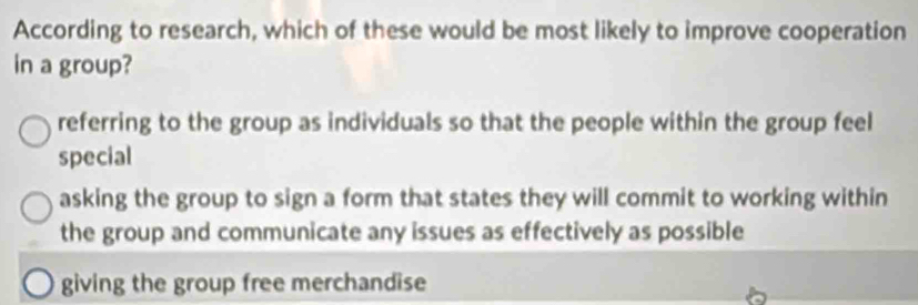 According to research, which of these would be most likely to improve cooperation
in a group?
referring to the group as individuals so that the people within the group feel
special
asking the group to sign a form that states they will commit to working within
the group and communicate any issues as effectively as possible
giving the group free merchandise