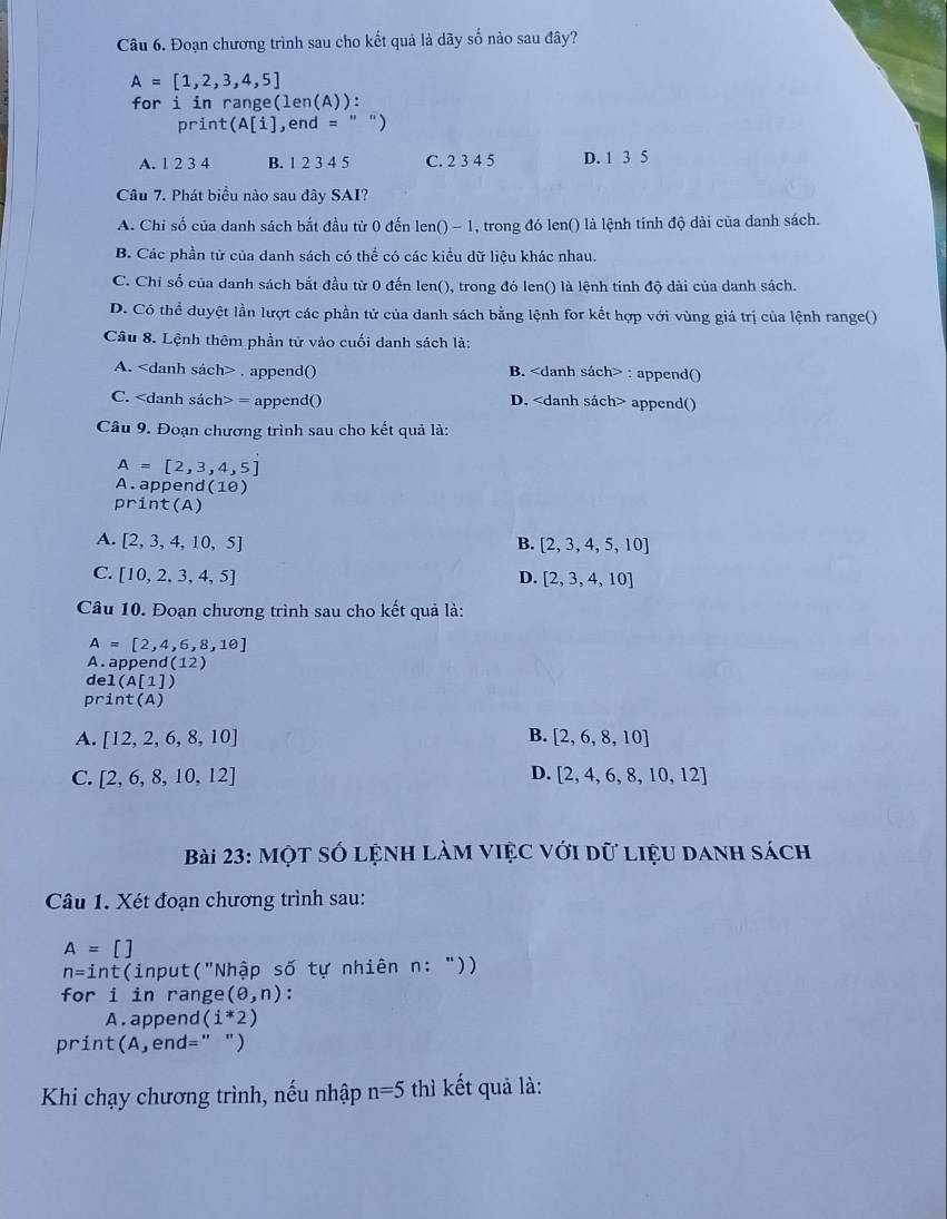 Đoạn chương trình sau cho kết quả là dãy số nào sau đây?
A=[1,2,3,4,5]
for i in range( len(A) ) :
print(A[i] , end =
A. 1 2 3 4 B. 1 2 3 4 5 C. 2 3 4 5 D. 1 3 5
Câu 7. Phát biểu nào sau đây SAI?
A. Chỉ số của danh sách bắt đầu từ 0 đến len() - 1, trong đó len() là lệnh tính độ dài của danh sách.
B. Các phần tử của danh sách có thể có các kiểu dữ liệu khác nhau.
C. Chỉ số của danh sách bắt đầu từ 0 đến len(), trong đó len() là lệnh tính độ dải của danh sách.
D. Có thể duyệt lần lượt các phần tử của danh sách bằng lệnh for kết hợp với vùng giá trị của lệnh range()
Câu 8. Lệnh thêm phần tử vào cuối danh sách là:
A.. append() B. : append()
C. = append() D. append()
Câu 9. Đoạn chương trình sau cho kết quả là:
A=[2,3,4,5]
A.append 1(10)
print(A)
A. [2,3,4,10,5] B. [2,3,4,5,10]
C. [10,2,3,4,5] D. [2,3,4,10]
Câu 10. Đoạn chương trình sau cho kết quả là:
A=[2,4,6,8,10]
A. appe nd(12)
del(A[1])
print(A)
A. [12,2,6,8,10] B. [2,6,8,10]
D.
C. [2,6,8,10,12] [2,4,6,8,10,12]
Bài 23: Một số lệnh làm việc với dữ liệu danh sách
Câu 1. Xét đoạn chương trình sau:
A=[]
n=int (input("Nhập số tự nhiên n: "))
for i in range (θ ,n) :
A . append (i^*2)
print(A,end=" ")
Khi chạy chương trình, nếu nhập n=5 thì kết quả là: