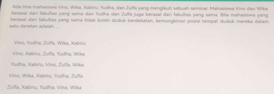 Ada lima mahasiswa Vīno, Wīka, Xabiru, Yudha, dan Zulfa yang mengikuti sebuah seminar. Mahasiswa Vino dan Wika
berasal dari fakultas yang sama dan Yudha dan Zulfa juga berasal dari fakultas yang sama. Bila mahasiswa yang
berasal dari fakultas yang sama tidak boleh duduk berdekatan, kemungkinan posisi tempat duduk mereka dalam
satu deretan adalah ....
Vino, Yudha, Zulfa, Wika, Xabiru
Vino, Xabiru, Zulfa, Yudha, Wika
Yudha, Xabiru, Vino, Żulfa, Wika
Vino, Wika, Xabiru, Yudha, Zulfa
Zulfa, Xabiru, Yudha, Vino, Wika