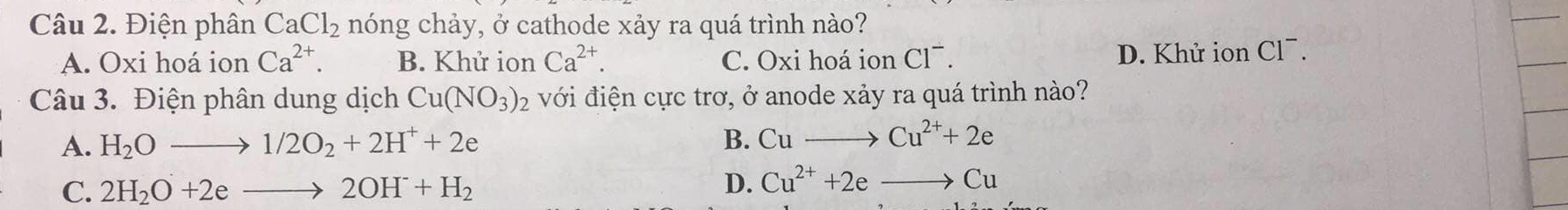 Điện phân CaCl_2 nóng chảy, ở cathode xảy ra quá trình nào?
A. Oxi hoá ion Ca^(2+). B. Khử ion Ca^(2+). C. Oxi hoá ion Cl¯.
D. Khử ion Cl¯.
Câu 3. Điện phân dung dịch Cu(NO_3)_2 với điện cực trơ, ở anode xảy ra quá trình nào?
A. H_2Oto 1/2O_2+2H^++2e B. Cuto Cu^(2+)+2e
C. 2H_2O+2eto 2OH^-+H_2
D. Cu^(2+)+2eto Cu