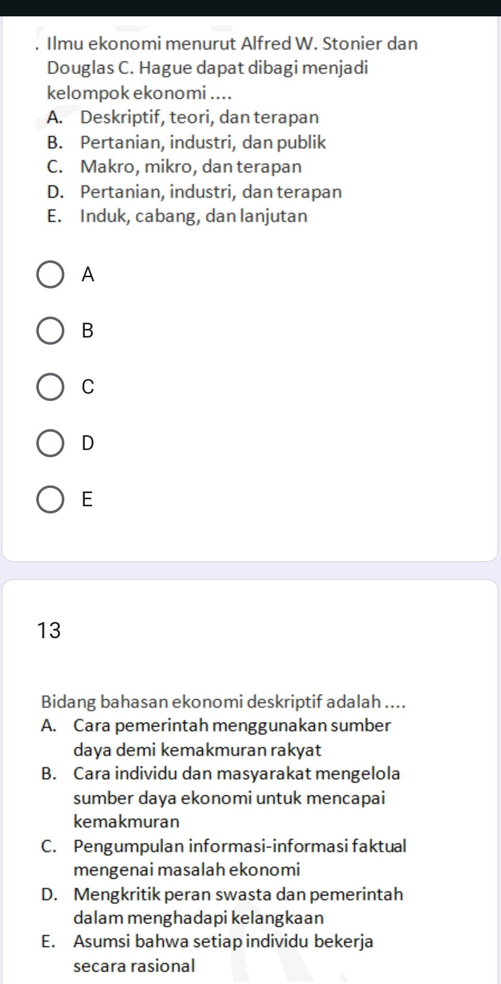 Ilmu ekonomi menurut Alfred W. Stonier dan
Douglas C. Hague dapat dibagi menjadi
kelompok ekonomi ....
A. Deskriptif, teori, dan terapan
B. Pertanian, industri, dan publik
C. Makro, mikro, dan terapan
D. Pertanian, industri, dan terapan
E. Induk, cabang, dan lanjutan
A
B
C
D
E
13
Bidang bahasan ekonomi deskriptif adalah ....
A. Cara pemerintah menggunakan sumber
daya demi kemakmuran rakyat
B. Cara individu dan masyarakat mengelola
sumber daya ekonomi untuk mencapai
kemakmuran
C. Pengumpulan informasi-informasi faktual
mengenai masalah ekonomi
D. Mengkritik peran swasta dan pemerintah
dalam menghadapi kelangkaan
E. Asumsi bahwa setiap individu bekerja
secara rasional