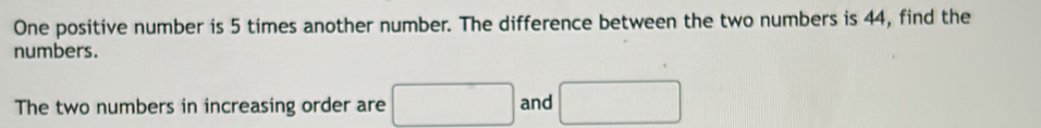 One positive number is 5 times another number. The difference between the two numbers is 44, find the 
numbers. 
The two numbers in increasing order are □ and □