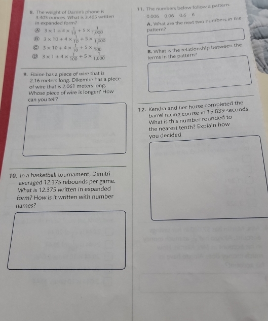 The weight of Darrin's phone is 11. The numbers below follow a pattern.
3.405 ounces. What is 3.405 written 0.006 0.06 0.6 6
in expanded form?
A. What are the next two numbers in the
A 3* 1+4*  1/10 +5*  1/1,000  pattern?
3* 10+4*  1/10 +5*  1/1,000 
C 3* 10+4*  1/10 +5*  1/100 
3* 1+4*  1/100 +5*  1/1,000  terms in the pattern? B. What is the relationship between the
9. Elaine has a piece of wire that is
2.16 meters long. Dikembe has a piece
of wire that is 2.061 meters long.
Whose piece of wire is longer? How
can you tell?
12. Kendra and her horse completed the
barrel racing course in 15.839 seconds.
What is this number rounded to
the nearest tenth? Explain how
you decided.
10. In a basketball tournament, Dimitri
averaged 12.375 rebounds per game.
What is 12.375 written in expanded
form? How is it written with number
names?