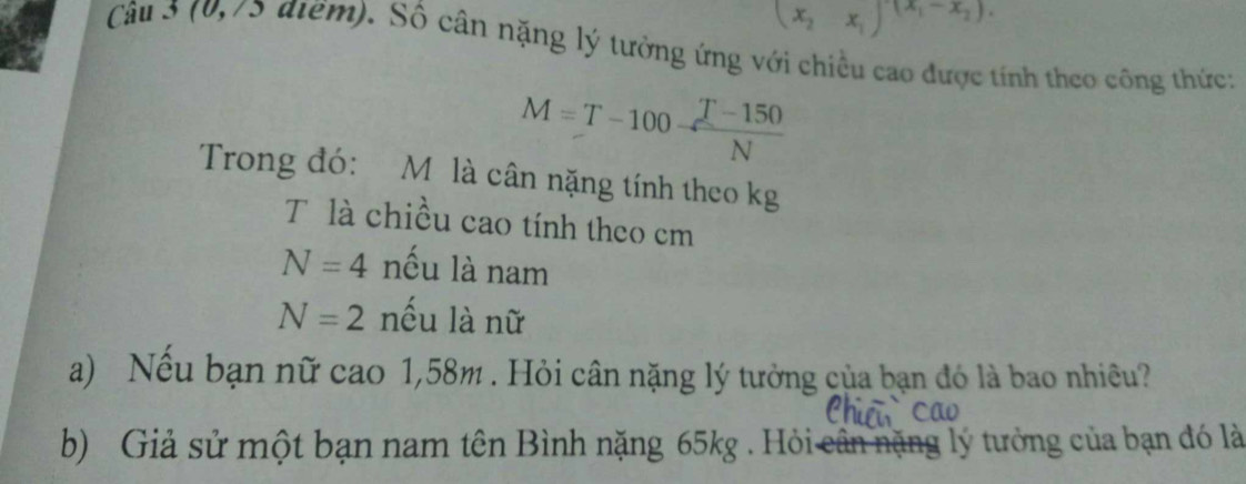 (x_2-x_1)^-(x_1-x_2).
Câu 3 (0,75 điểm). Số cân nặng lý tưởng ứng với chiều cao được tính theo công thức:
M=T-100 (T-150)/N 
Trong đó: M là cân nặng tính theo kg 
T là chiều cao tính theo cm
N=4 nếu là nam
N=2 nều là nữ 
a) Nếu bạn nữ cao 1,58m. Hỏi cân nặng lý tưởng của bạn đó là bao nhiều? 
b) Giả sử một bạn nam tên Bình nặng 65kg. Hỏis lý tưởng của bạn đó là