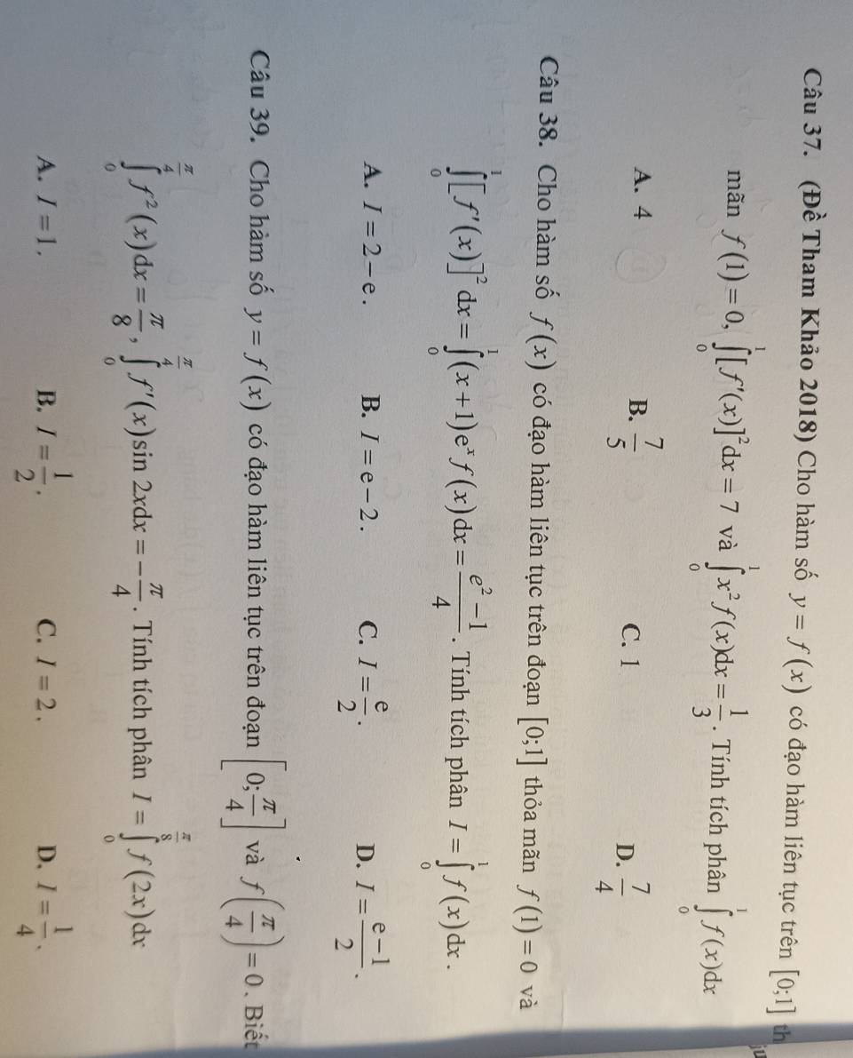 (Đề Tham Khảo 2018) Cho hàm số y=f(x) có đạo hàm liên tục trên [0;1] th
mãn f(1)=0,∈tlimits _0^(1[f'(x)]^2)dx=7 và ∈tlimits _0^(1x^2)f(x)dx= 1/3 . Tính tích phân ∈tlimits _0^(1f(x)dx
A. 4 B. frac 7)5 D.  7/4 
C. 1
Câu 38. Cho hàm số f(x) có đạo hàm liên tục trên đoạn [0;1] thỏa mãn f(1)=0 và
∈tlimits _0^(1[f'(x)]^2)dx=∈tlimits _0^(1(x+1)e^x)f(x)dx= (e^2-1)/4 . Tính tích phân I=∈tlimits _0^(1f(x)dx.
A. I=2-e. B. I=e-2. C. I=frac e)2. I= (e-1)/2 .
D.
Câu 39. Cho hàm số y=f(x) có đạo hàm liên tục trên đoạn [0; π /4 ] và f( π /4 )=0. Biết
∈tlimits _0^((frac π)4)f^2(x)dx= π /8 ,∈tlimits _0^((frac π)4)f'(x)sin 2xdx=- π /4 . Tính tích phân I=∈tlimits _0^((frac π)8)f(2x)dx
A. I=1. B. I= 1/2 . C. I=2. D. I= 1/4 .